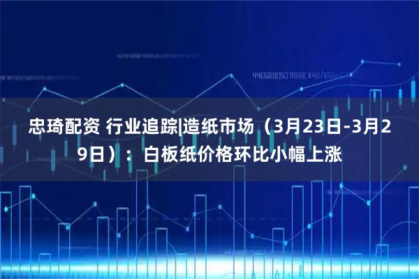 忠琦配资 行业追踪|造纸市场（3月23日-3月29日）：白板纸价格环比小幅上涨