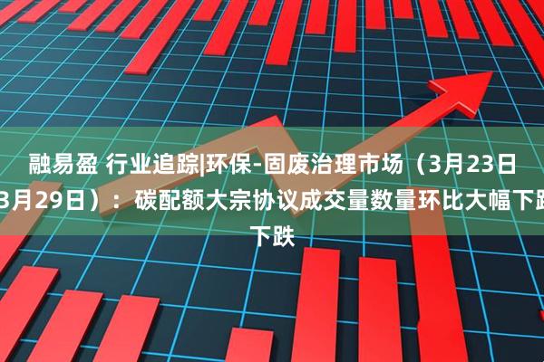 融易盈 行业追踪|环保-固废治理市场（3月23日-3月29日）：碳配额大宗协议成交量数量环比大幅下跌