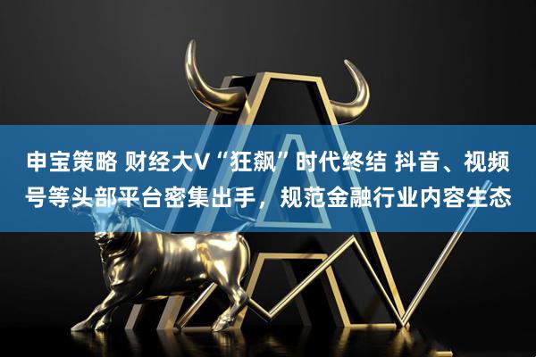 申宝策略 财经大V“狂飙”时代终结 抖音、视频号等头部平台密集出手,规范金融行业内容生态