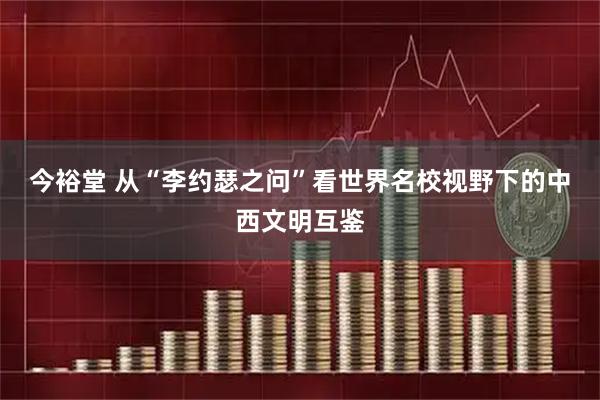 今裕堂 从“李约瑟之问”看世界名校视野下的中西文明互鉴