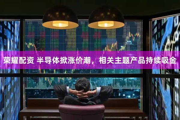 荣耀配资 半导体掀涨价潮，相关主题产品持续吸金