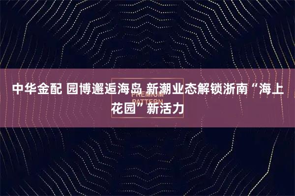 中华金配 园博邂逅海岛 新潮业态解锁浙南“海上花园”新活力