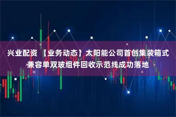 兴业配资 【业务动态】太阳能公司首创集装箱式兼容单双玻组件回收示范线成功落地
