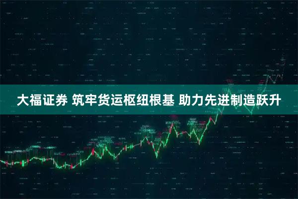 大福证券 筑牢货运枢纽根基 助力先进制造跃升