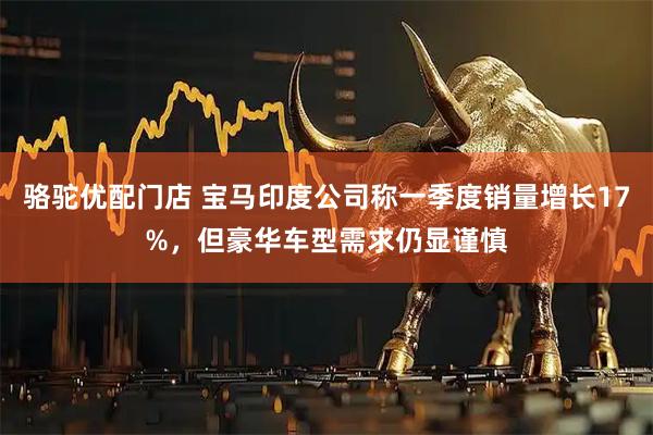 骆驼优配门店 宝马印度公司称一季度销量增长17%，但豪华车型需求仍显谨慎