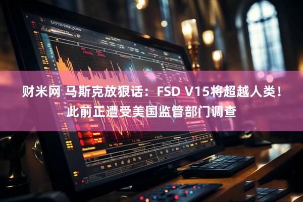 财米网 马斯克放狠话：FSD V15将超越人类！此前正遭受美国监管部门调查